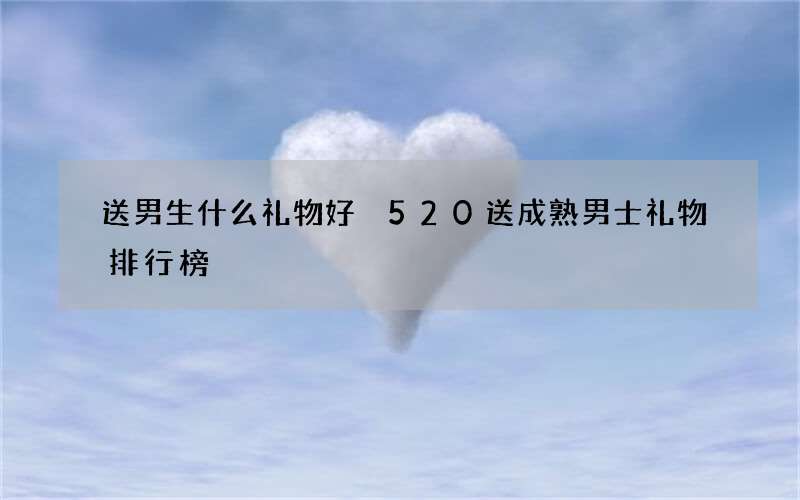 送男生什么礼物好 520送成熟男士礼物排行榜
